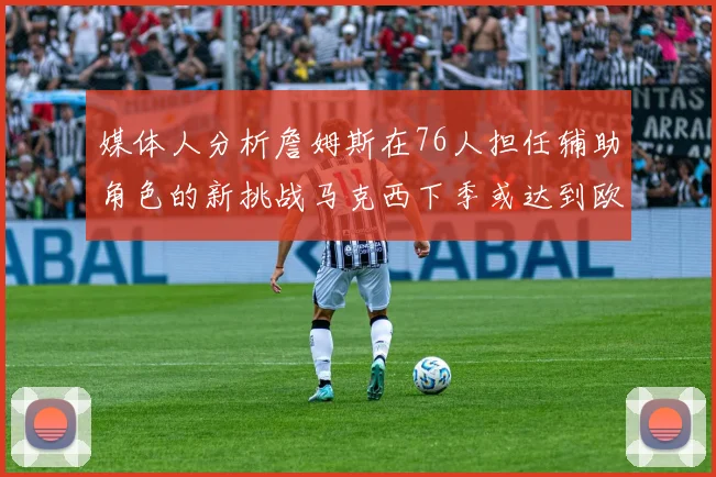 媒体人分析詹姆斯在76人担任辅助角色的新挑战马克西下季或达到欧文的状态