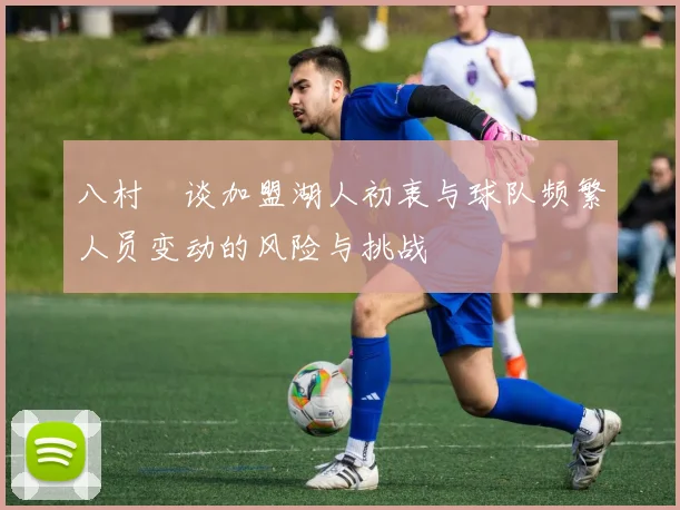八村塁谈加盟湖人初衷与球队频繁人员变动的风险与挑战
