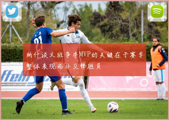 纳什谈文班争夺MVP的关键在于赛季整体表现而非交锋胜负
