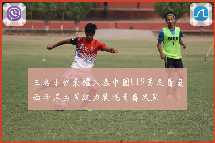 三名小将荣耀入选中国U19男足青岛西海岸为国效力展现青春风采