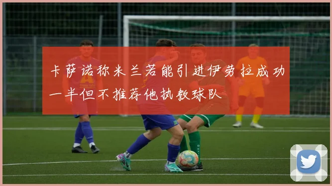 卡萨诺称米兰若能引进伊劳拉成功一半但不推荐他执教球队