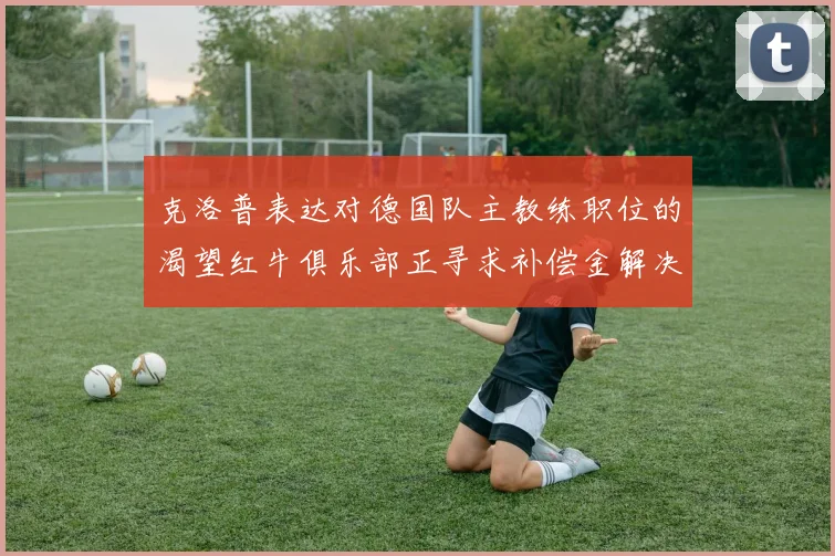 克洛普表达对德国队主教练职位的渴望红牛俱乐部正寻求补偿金解决方案