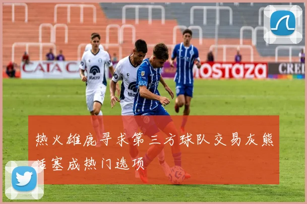 热火雄鹿寻求第三方球队交易灰熊活塞成热门选项