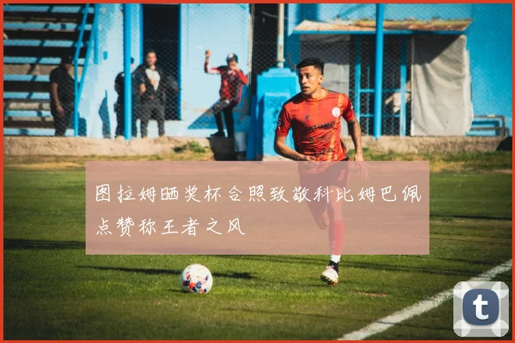 图拉姆晒奖杯合照致敬科比姆巴佩点赞称王者之风