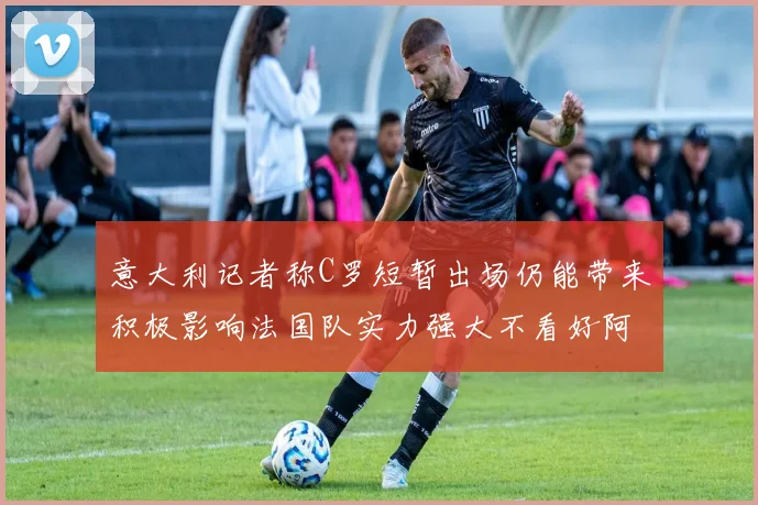 意大利记者称C罗短暂出场仍能带来积极影响法国队实力强大不看好阿根廷表现