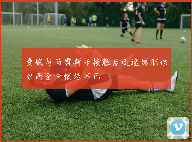曼城与马雷斯卡接触后迅速离职切尔西至今愤怒不已