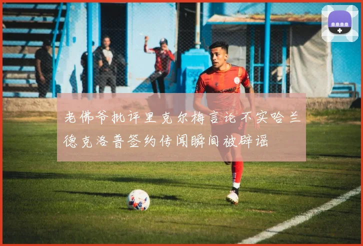 老佛爷批评里克尔梅言论不实哈兰德克洛普签约传闻瞬间被辟谣