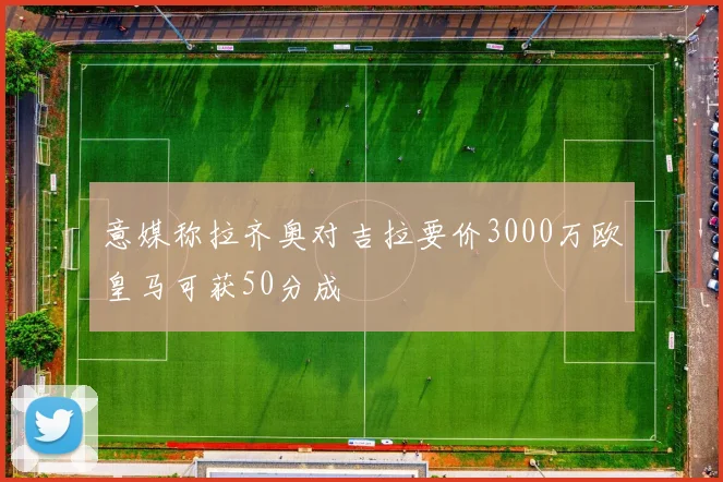 意媒称拉齐奥对吉拉要价3000万欧皇马可获50分成