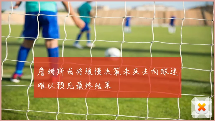 詹姆斯或将缓慢决策未来去向球迷难以预见最终结果