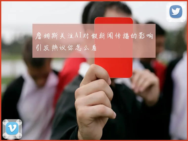 詹姆斯关注AI对假新闻传播的影响引发热议你怎么看