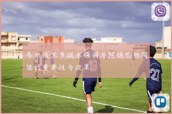 韦尔谈末节战术强调与阿德巴约同场的重要性与效果