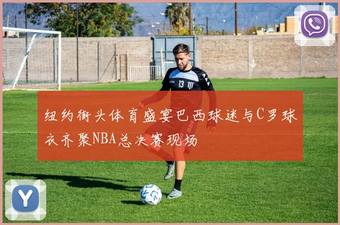 纽约街头体育盛宴巴西球迷与C罗球衣齐聚NBA总决赛现场