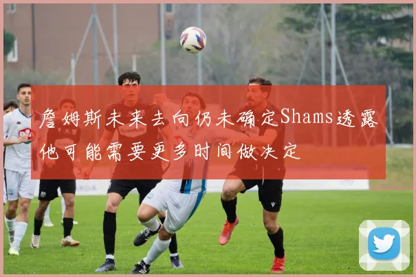 詹姆斯未来去向仍未确定Shams透露他可能需要更多时间做决定