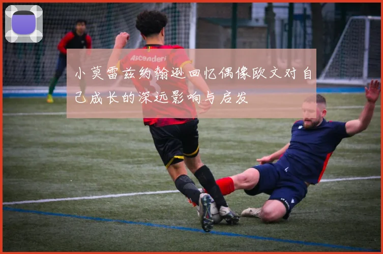 小莫雷兹约翰逊回忆偶像欧文对自己成长的深远影响与启发