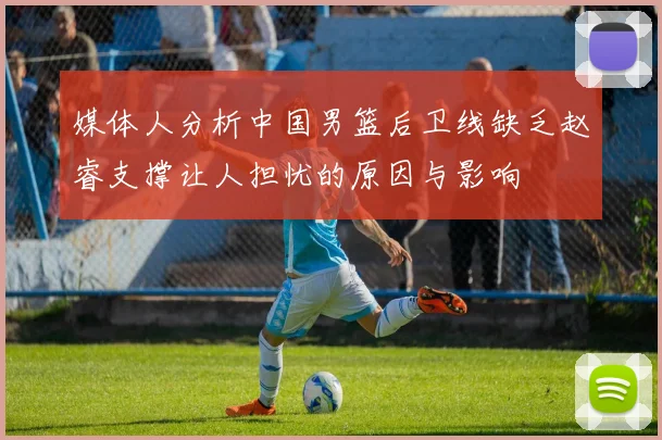 媒体人分析中国男篮后卫线缺乏赵睿支撑让人担忧的原因与影响