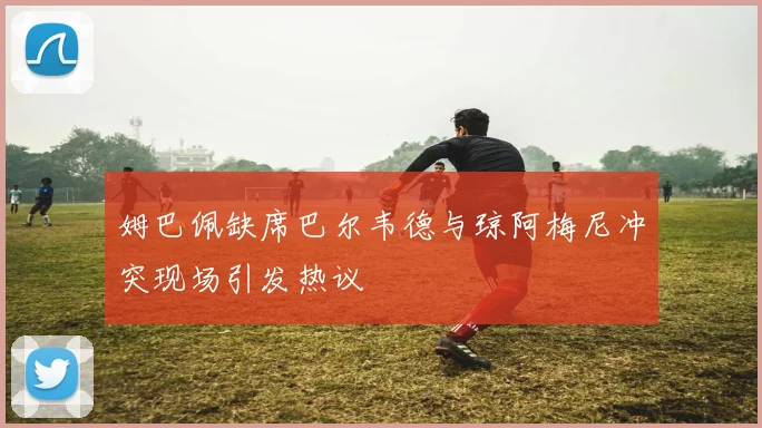 姆巴佩缺席巴尔韦德与琼阿梅尼冲突现场引发热议
