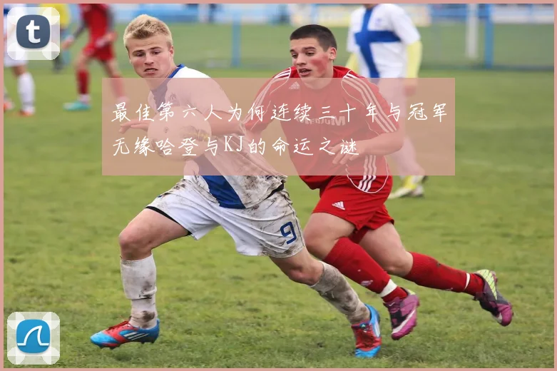 最佳第六人为何连续三十年与冠军无缘哈登与KJ的命运之谜