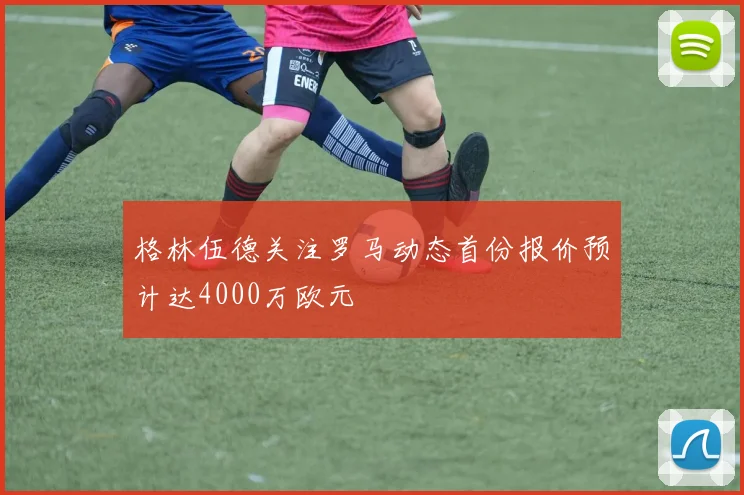 格林伍德关注罗马动态首份报价预计达4000万欧元
