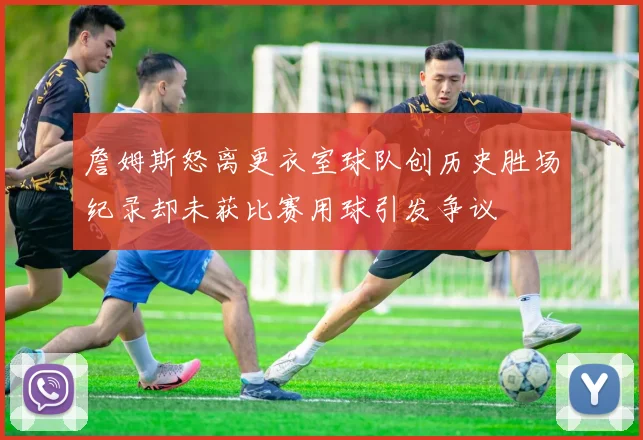 詹姆斯怒离更衣室球队创历史胜场纪录却未获比赛用球引发争议