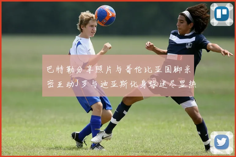 巴特勒分享照片与哥伦比亚国脚亲密互动J罗与迪亚斯化身球迷尽显热情