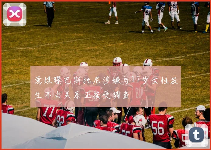 意媒曝巴斯托尼涉嫌与17岁女性发生不当关系正接受调查