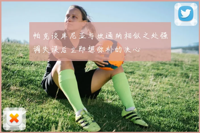 帕克谈库尼亚与坎通纳相似之处强调失误后立即想弥补的决心