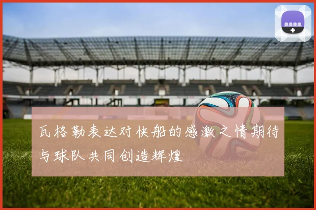 瓦格勒表达对快船的感激之情期待与球队共同创造辉煌