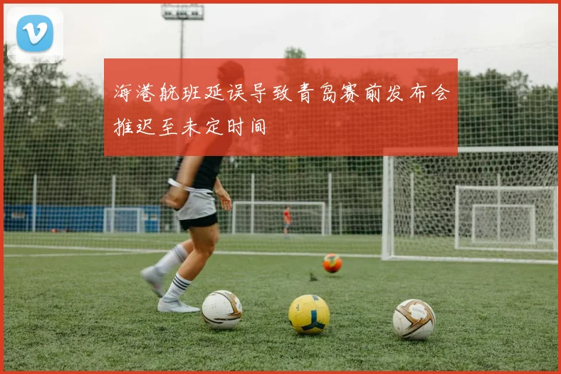 海港航班延误导致青岛赛前发布会推迟至未定时间