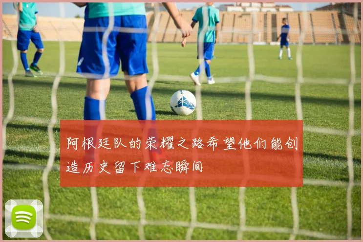 阿根廷队的荣耀之路希望他们能创造历史留下难忘瞬间