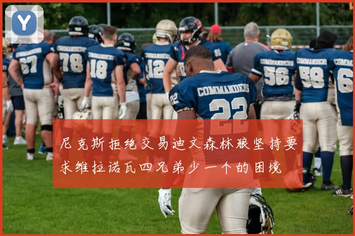 尼克斯拒绝交易迪文森林狼坚持要求维拉诺瓦四兄弟少一个的困境